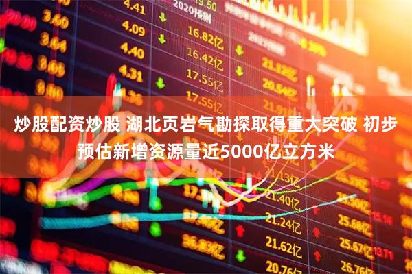 炒股配资炒股 湖北页岩气勘探取得重大突破 初步预估新增资源量近5000亿立方米