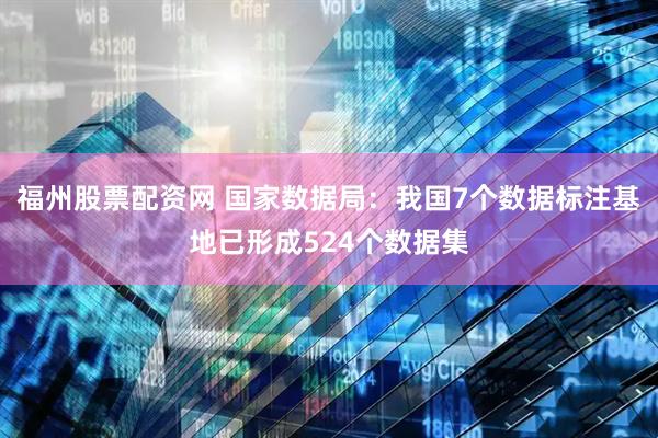 福州股票配资网 国家数据局：我国7个数据标注基地已形成524个数据集