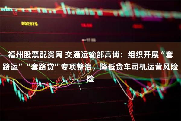 福州股票配资网 交通运输部高博：组织开展“套路运”“套路贷”专项整治，降低货车司机运营风险