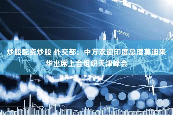 炒股配资炒股 外交部：中方欢迎印度总理莫迪来华出席上合组织天津峰会