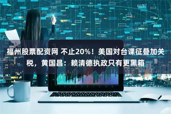 福州股票配资网 不止20%！美国对台课征叠加关税，黄国昌：赖清德执政只有更黑箱