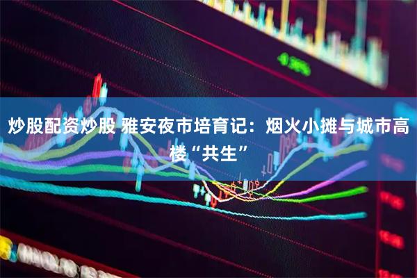 炒股配资炒股 雅安夜市培育记：烟火小摊与城市高楼“共生”