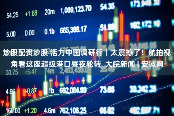 炒股配资炒股 活力中国调研行｜太震撼了！航拍视角看这座超级港口昼夜轮转_大皖新闻 | 安徽网