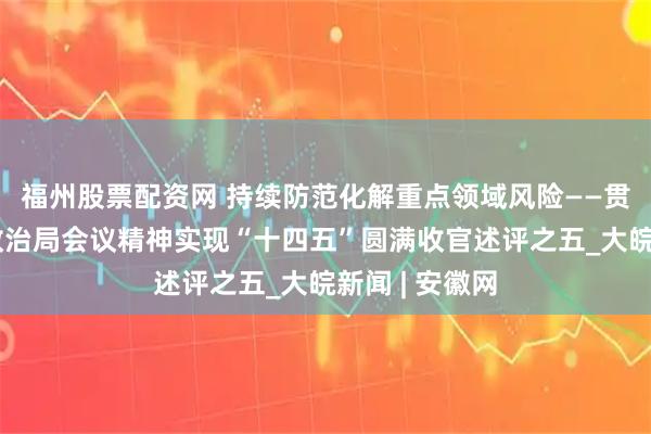 福州股票配资网 持续防范化解重点领域风险——贯彻落实中央政治局会议精神实现“十四五”圆满收官述评之五_大皖新闻 | 安徽网