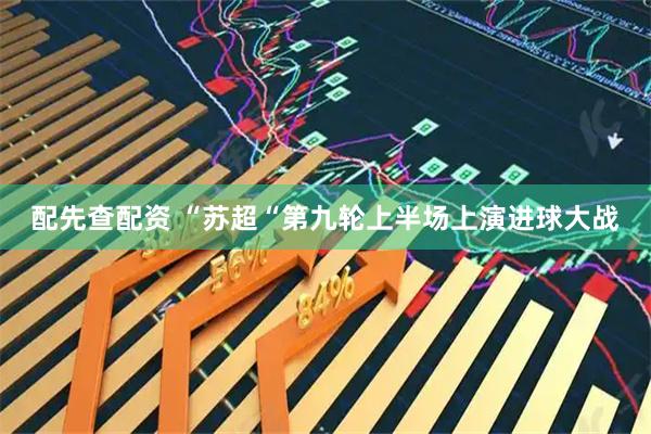 配先查配资 “苏超“第九轮上半场上演进球大战