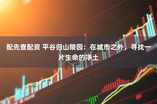 配先查配资 平谷归山陵园：在城市之外，寻找一片生命的净土