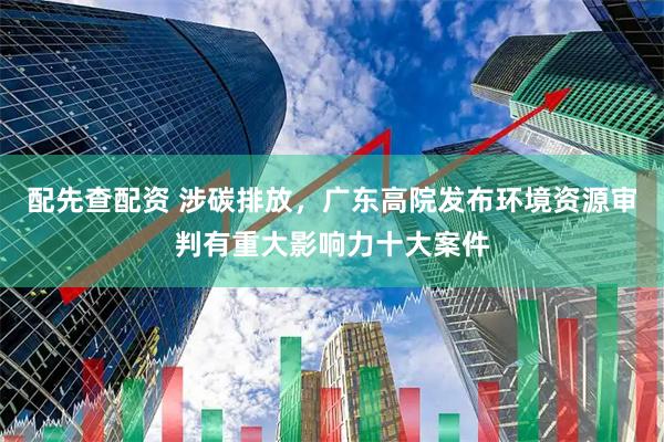 配先查配资 涉碳排放，广东高院发布环境资源审判有重大影响力十大案件