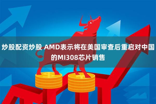 炒股配资炒股 AMD表示将在美国审查后重启对中国的MI308芯片销售