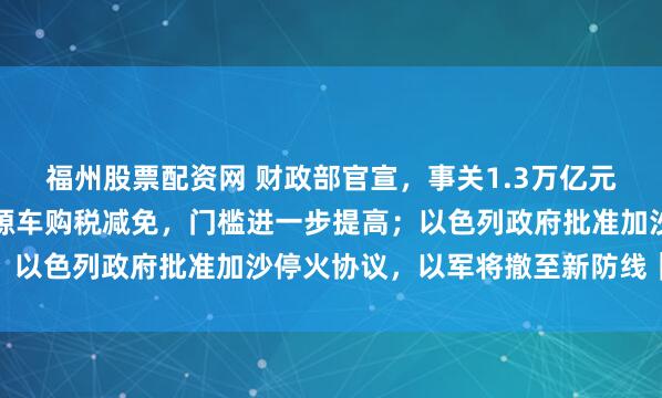 福州股票配资网 财政部官宣，事关1.3万亿元超长期特别国债；新能源车购税减免，门槛进一步提高；以色列政府批准加沙停火协议，以军将撤至新防线｜早报