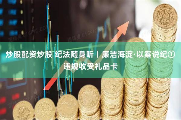 炒股配资炒股 纪法随身听丨廉洁海淀·以案说纪①违规收受礼品卡
