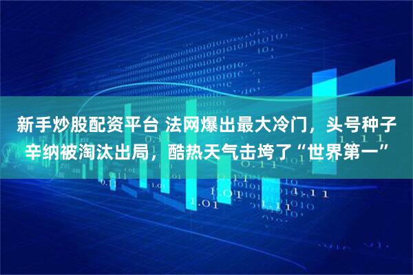 新手炒股配资平台 法网爆出最大冷门，头号种子辛纳被淘汰出局，酷热天气击垮了“世界第一”