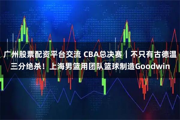 广州股票配资平台交流 CBA总决赛｜不只有古德温三分绝杀！上海男篮用团队篮球制造Goodwin
