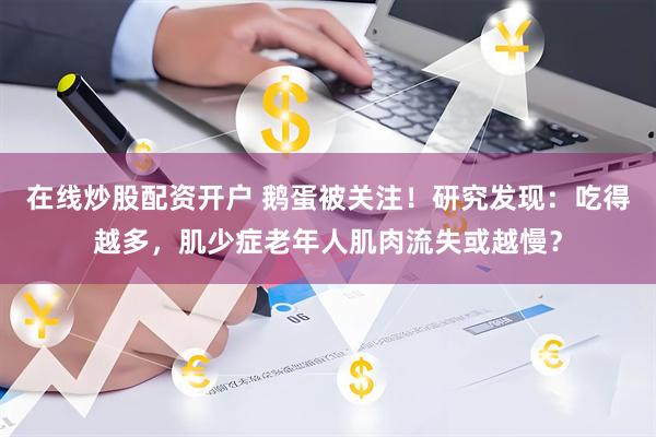 在线炒股配资开户 鹅蛋被关注！研究发现：吃得越多，肌少症老年人肌肉流失或越慢？