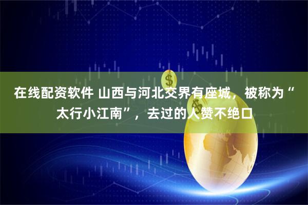 在线配资软件 山西与河北交界有座城，被称为“太行小江南”，去过的人赞不绝口