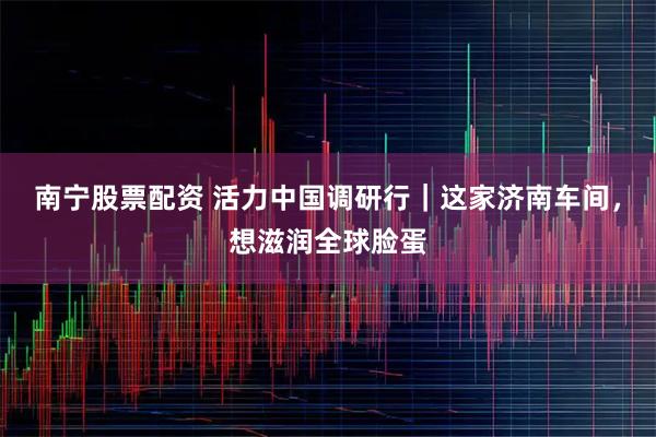 南宁股票配资 活力中国调研行｜这家济南车间，想滋润全球脸蛋