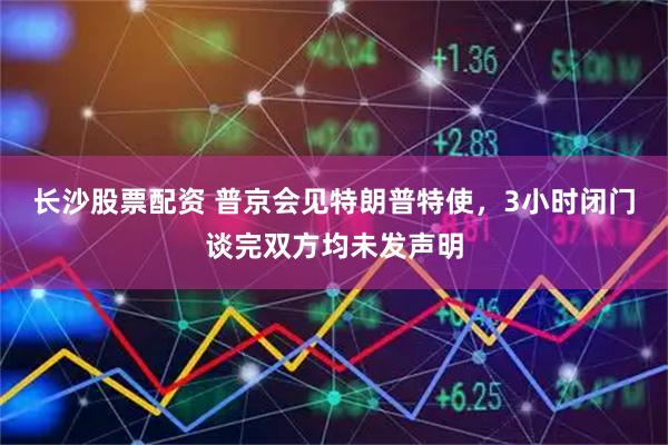 长沙股票配资 普京会见特朗普特使，3小时闭门谈完双方均未发声明