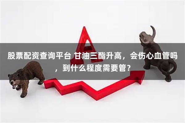 股票配资查询平台 甘油三酯升高，会伤心血管吗，到什么程度需要管？