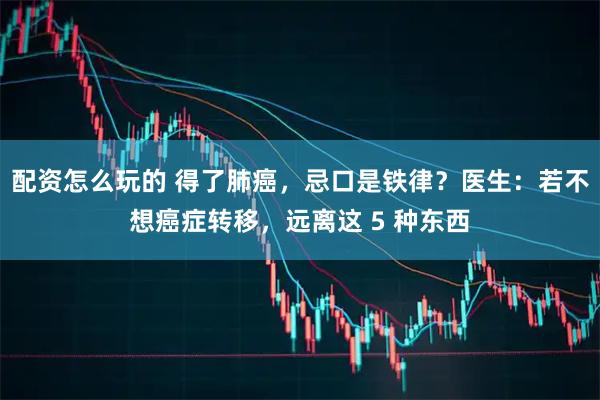 配资怎么玩的 得了肺癌，忌口是铁律？医生：若不想癌症转移，远离这 5 种东西